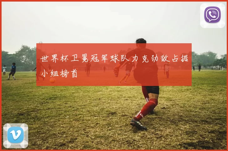 世界杯卫冕冠军球队力克劲敌占据小组榜首
