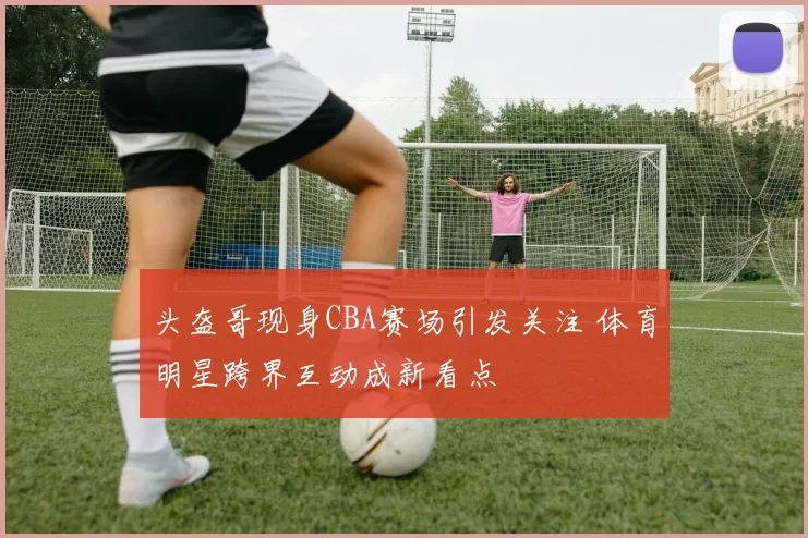 头盔哥现身CBA赛场引发关注 体育明星跨界互动成新看点