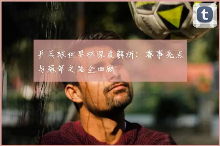 乒乓球世界杯深度解析:赛事亮点与冠军之路全回顾