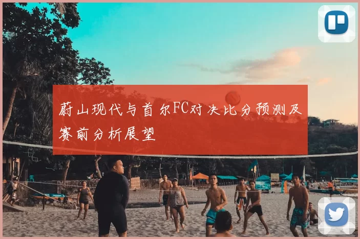 蔚山现代与首尔FC对决比分预测及赛前分析展望
